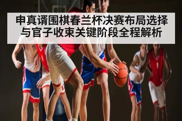 申真谞围棋春兰杯决赛布局选择与官子收束关键阶段全程解析
