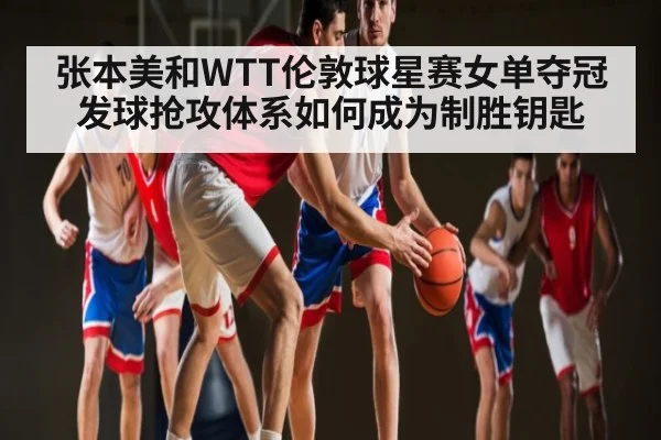 张本美和WTT伦敦球星赛女单夺冠 发球抢攻体系如何成为制胜钥匙